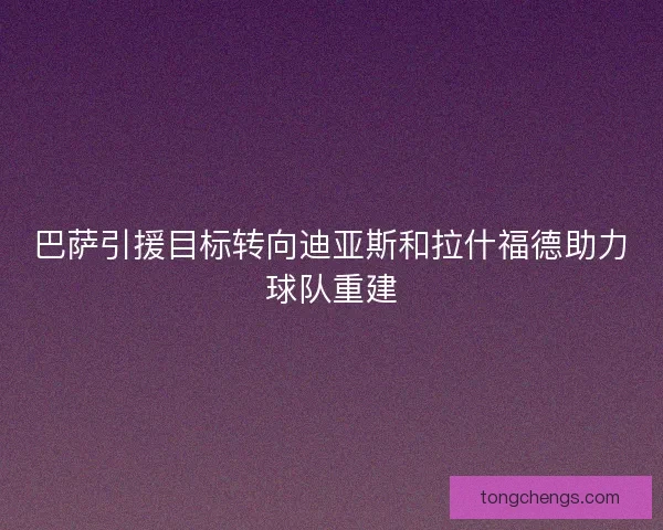 巴萨引援目标转向迪亚斯和拉什福德助力球队重建