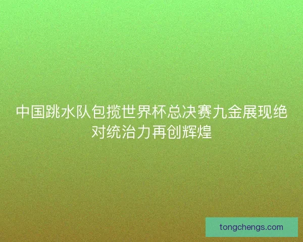 中国跳水队包揽世界杯总决赛九金展现绝对统治力再创辉煌