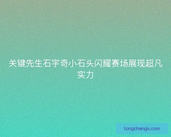关键先生石宇奇小石头闪耀赛场展现超凡实力
