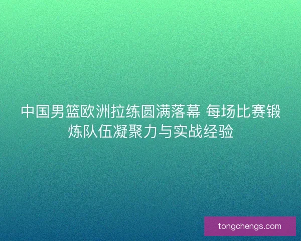 中国男篮欧洲拉练圆满落幕 每场比赛锻炼队伍凝聚力与实战经验