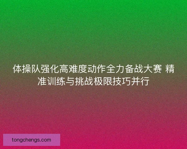 体操队强化高难度动作全力备战大赛 精准训练与挑战极限技巧并行