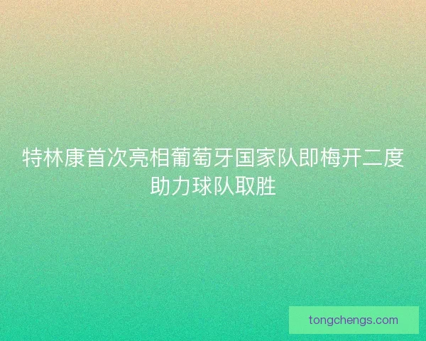 特林康首次亮相葡萄牙国家队即梅开二度助力球队取胜